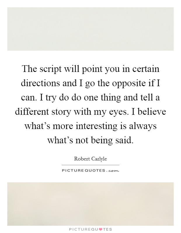 The script will point you in certain directions and I go the opposite if I can. I try do do one thing and tell a different story with my eyes. I believe what's more interesting is always what's not being said. Picture Quote #1
