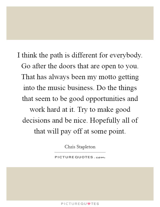I think the path is different for everybody. Go after the doors that are open to you. That has always been my motto getting into the music business. Do the things that seem to be good opportunities and work hard at it. Try to make good decisions and be nice. Hopefully all of that will pay off at some point. Picture Quote #1