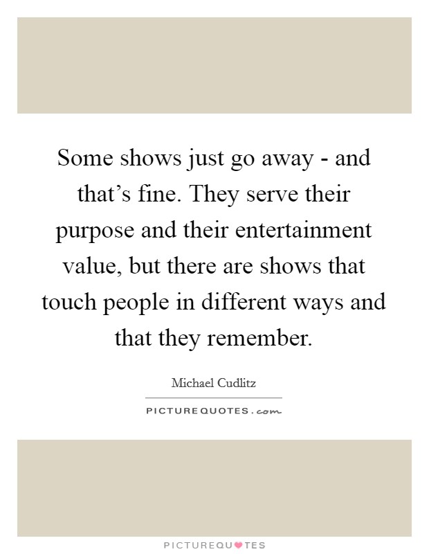 Some shows just go away - and that's fine. They serve their purpose and their entertainment value, but there are shows that touch people in different ways and that they remember. Picture Quote #1