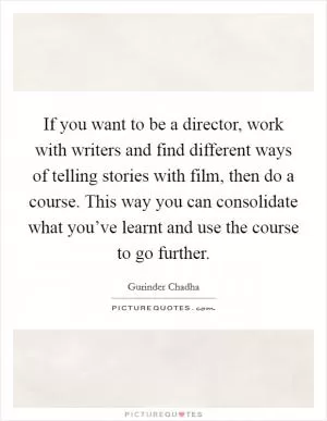 If you want to be a director, work with writers and find different ways of telling stories with film, then do a course. This way you can consolidate what you’ve learnt and use the course to go further Picture Quote #1