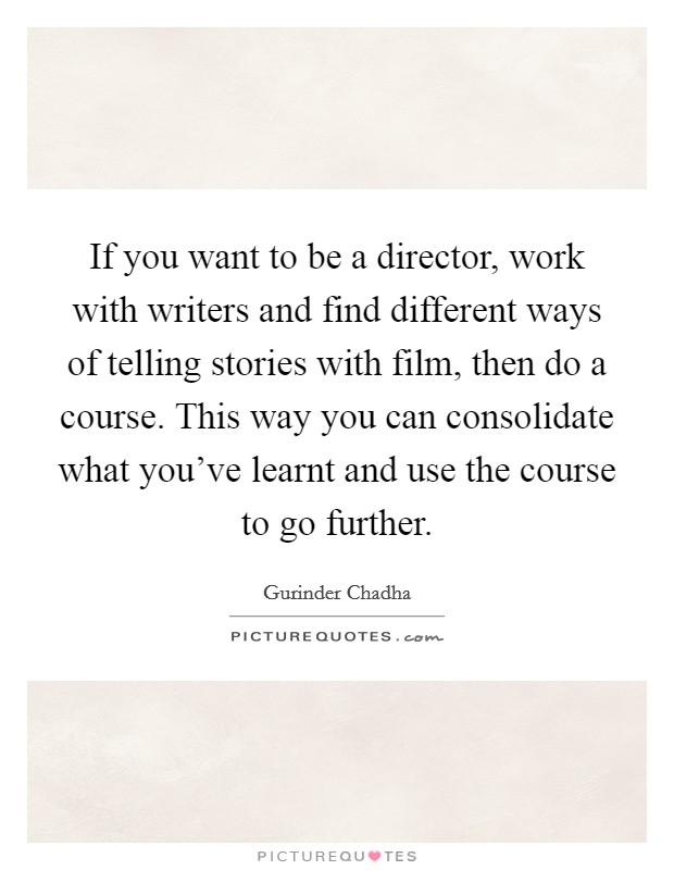 If you want to be a director, work with writers and find different ways of telling stories with film, then do a course. This way you can consolidate what you've learnt and use the course to go further. Picture Quote #1