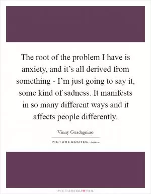 The root of the problem I have is anxiety, and it’s all derived from something - I’m just going to say it, some kind of sadness. It manifests in so many different ways and it affects people differently Picture Quote #1