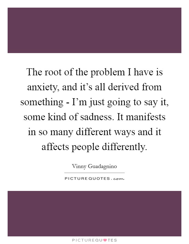 The root of the problem I have is anxiety, and it's all derived from something - I'm just going to say it, some kind of sadness. It manifests in so many different ways and it affects people differently. Picture Quote #1