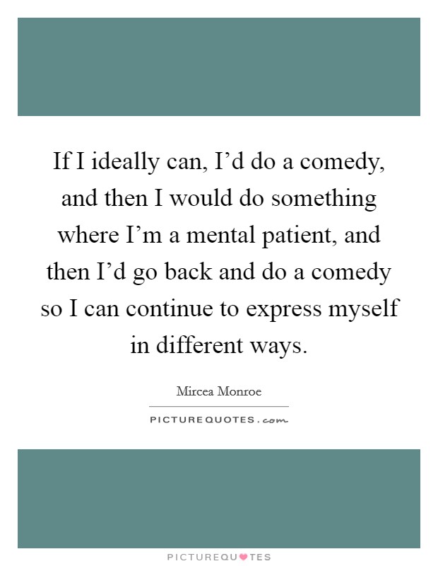 If I ideally can, I'd do a comedy, and then I would do something where I'm a mental patient, and then I'd go back and do a comedy so I can continue to express myself in different ways. Picture Quote #1