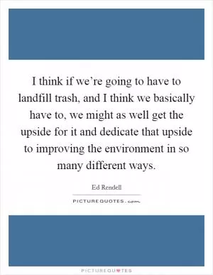 I think if we’re going to have to landfill trash, and I think we basically have to, we might as well get the upside for it and dedicate that upside to improving the environment in so many different ways Picture Quote #1