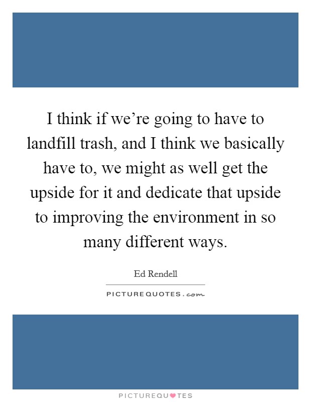 I think if we're going to have to landfill trash, and I think we basically have to, we might as well get the upside for it and dedicate that upside to improving the environment in so many different ways. Picture Quote #1