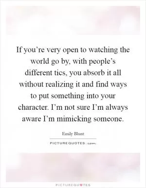 If you’re very open to watching the world go by, with people’s different tics, you absorb it all without realizing it and find ways to put something into your character. I’m not sure I’m always aware I’m mimicking someone Picture Quote #1