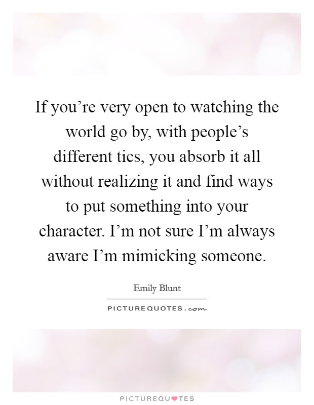 If you're very open to watching the world go by, with people's different tics, you absorb it all without realizing it and find ways to put something into your character. I'm not sure I'm always aware I'm mimicking someone. Picture Quote #1