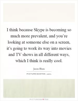 I think because Skype is becoming so much more prevalent, and you’re looking at someone else on a screen, it’s going to work its way into movies and TV shows in all different ways, which I think is really cool Picture Quote #1