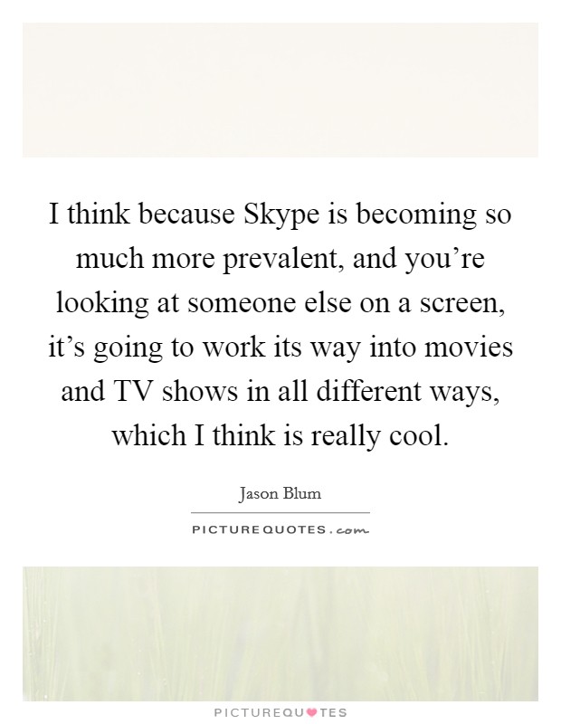 I think because Skype is becoming so much more prevalent, and you're looking at someone else on a screen, it's going to work its way into movies and TV shows in all different ways, which I think is really cool. Picture Quote #1