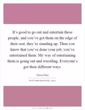 It’s good to go out and entertain these people, and you’ve got them on the edge of their seat, they’re standing up. Then you know that you’ve done your job, you’ve entertained them. My way of entertaining them is going out and wrestling. Everyone’s got their different ways Picture Quote #1