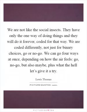 We are not like the social insects. They have only the one way of doing things and they will do it forever, coded for that way. We are coded differently, not just for binary choices, go or no-go. We can go four ways at once, depending on how the air feels: go, no-go, but also maybe, plus what the hell let’s give it a try Picture Quote #1