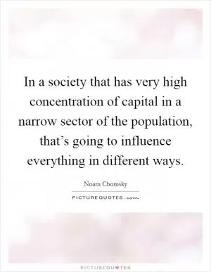 In a society that has very high concentration of capital in a narrow sector of the population, that’s going to influence everything in different ways Picture Quote #1