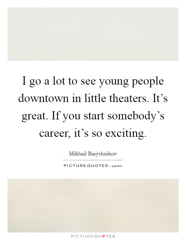 I go a lot to see young people downtown in little theaters. It's great. If you start somebody's career, it's so exciting. Picture Quote #1