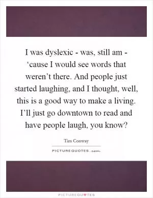 I was dyslexic - was, still am - ‘cause I would see words that weren’t there. And people just started laughing, and I thought, well, this is a good way to make a living. I’ll just go downtown to read and have people laugh, you know? Picture Quote #1