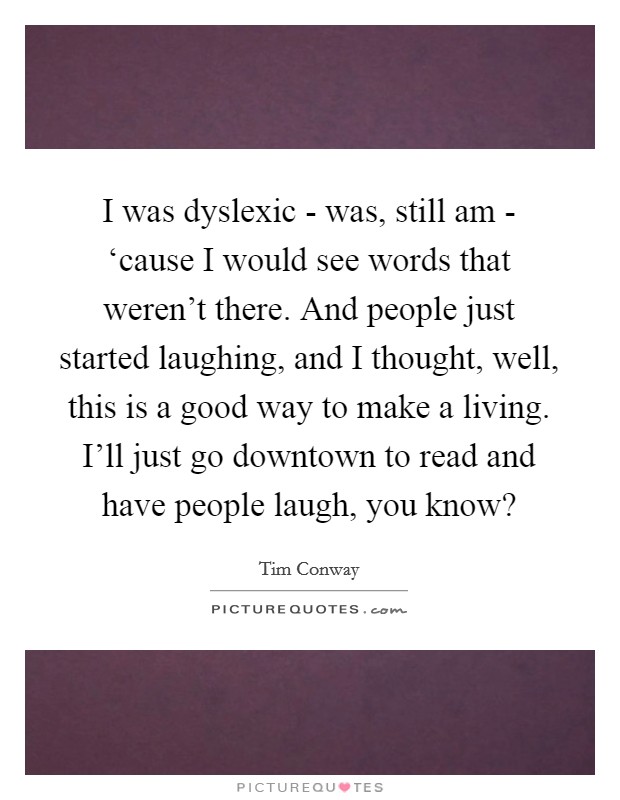 I was dyslexic - was, still am - ‘cause I would see words that weren't there. And people just started laughing, and I thought, well, this is a good way to make a living. I'll just go downtown to read and have people laugh, you know? Picture Quote #1