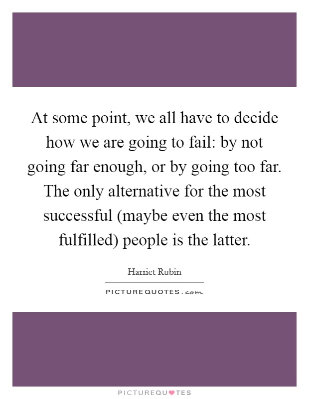At some point, we all have to decide how we are going to fail: by not going far enough, or by going too far. The only alternative for the most successful (maybe even the most fulfilled) people is the latter. Picture Quote #1