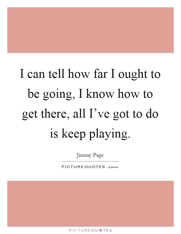 I can tell how far I ought to be going, I know how to get there, all I've got to do is keep playing. Picture Quote #1
