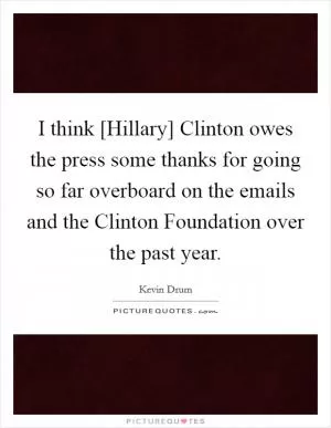 I think [Hillary] Clinton owes the press some thanks for going so far overboard on the emails and the Clinton Foundation over the past year Picture Quote #1