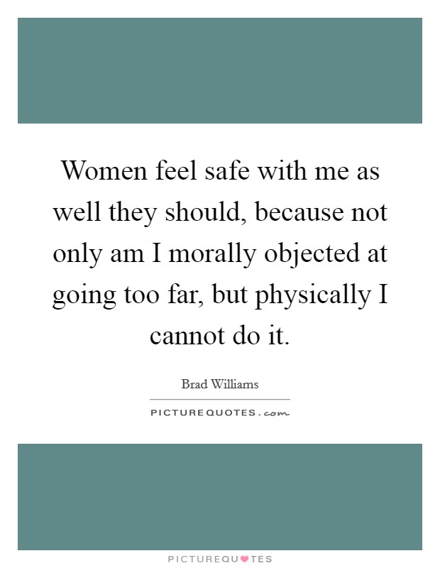 Women feel safe with me as well they should, because not only am I morally objected at going too far, but physically I cannot do it. Picture Quote #1