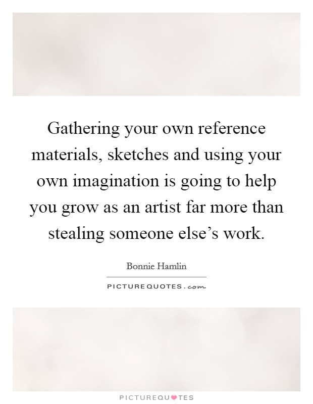Gathering your own reference materials, sketches and using your own imagination is going to help you grow as an artist far more than stealing someone else's work. Picture Quote #1