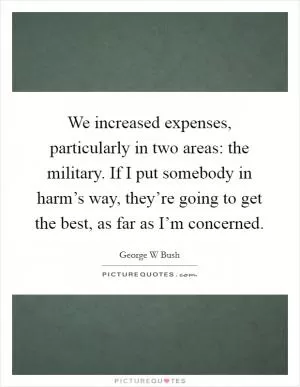 We increased expenses, particularly in two areas: the military. If I put somebody in harm’s way, they’re going to get the best, as far as I’m concerned Picture Quote #1