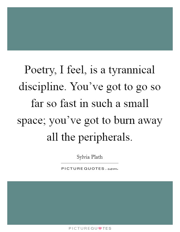 Poetry, I feel, is a tyrannical discipline. You've got to go so far so fast in such a small space; you've got to burn away all the peripherals. Picture Quote #1