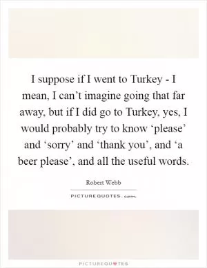 I suppose if I went to Turkey - I mean, I can’t imagine going that far away, but if I did go to Turkey, yes, I would probably try to know ‘please’ and ‘sorry’ and ‘thank you’, and ‘a beer please’, and all the useful words Picture Quote #1