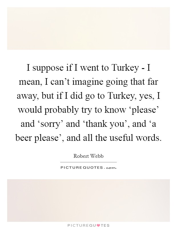 I suppose if I went to Turkey - I mean, I can't imagine going that far away, but if I did go to Turkey, yes, I would probably try to know ‘please' and ‘sorry' and ‘thank you', and ‘a beer please', and all the useful words. Picture Quote #1