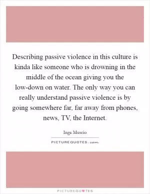 Describing passive violence in this culture is kinda like someone who is drowning in the middle of the ocean giving you the low-down on water. The only way you can really understand passive violence is by going somewhere far, far away from phones, news, TV, the Internet Picture Quote #1