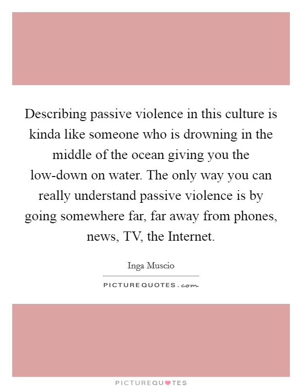 Describing passive violence in this culture is kinda like someone who is drowning in the middle of the ocean giving you the low-down on water. The only way you can really understand passive violence is by going somewhere far, far away from phones, news, TV, the Internet. Picture Quote #1