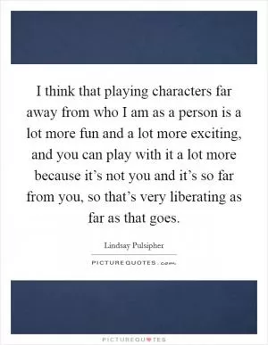I think that playing characters far away from who I am as a person is a lot more fun and a lot more exciting, and you can play with it a lot more because it’s not you and it’s so far from you, so that’s very liberating as far as that goes Picture Quote #1