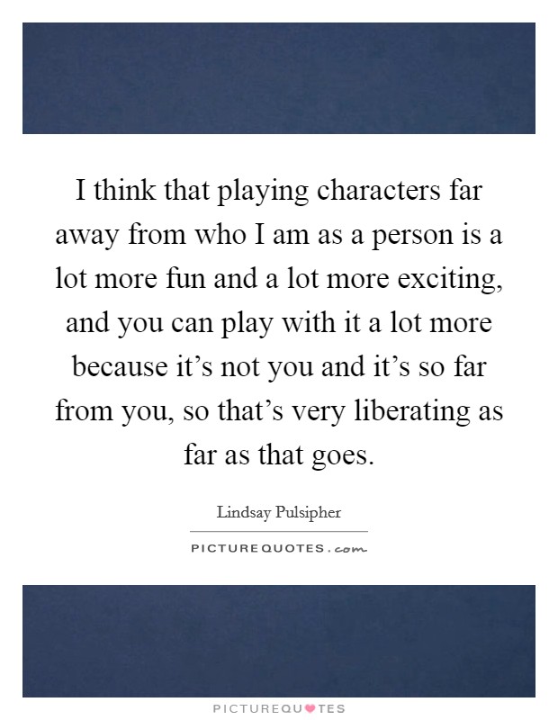 I think that playing characters far away from who I am as a person is a lot more fun and a lot more exciting, and you can play with it a lot more because it's not you and it's so far from you, so that's very liberating as far as that goes. Picture Quote #1