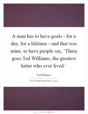 A man has to have goals - for a day, for a lifetime - and that was mine, to have people say, ‘There goes Ted Williams, the greatest hitter who ever lived.’ Picture Quote #1