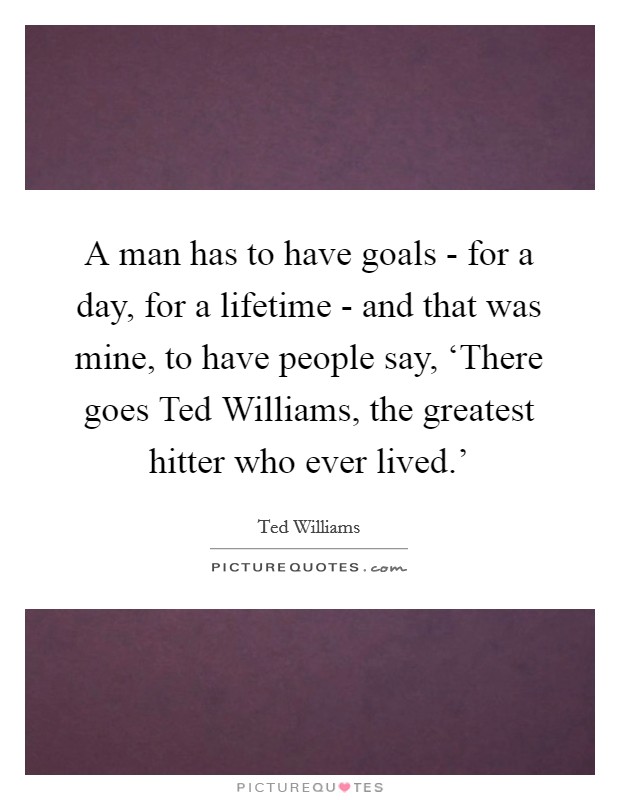 A man has to have goals - for a day, for a lifetime - and that was mine, to have people say, ‘There goes Ted Williams, the greatest hitter who ever lived.' Picture Quote #1