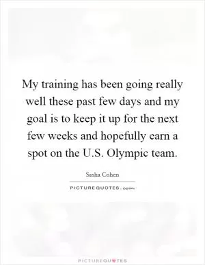 My training has been going really well these past few days and my goal is to keep it up for the next few weeks and hopefully earn a spot on the U.S. Olympic team Picture Quote #1