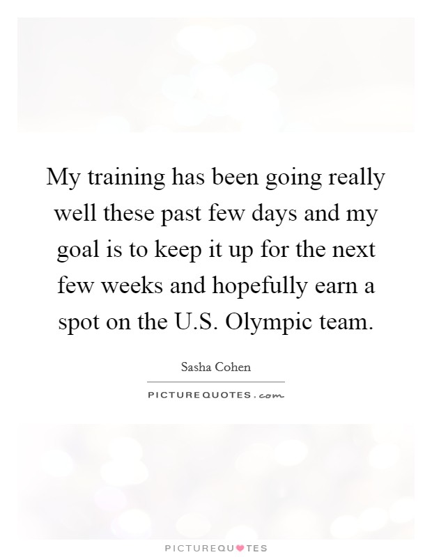 My training has been going really well these past few days and my goal is to keep it up for the next few weeks and hopefully earn a spot on the U.S. Olympic team. Picture Quote #1