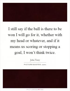 I still say if the ball is there to be won I will go for it, whether with my head or whatever, and if it means us scoring or stopping a goal, I won’t think twice Picture Quote #1