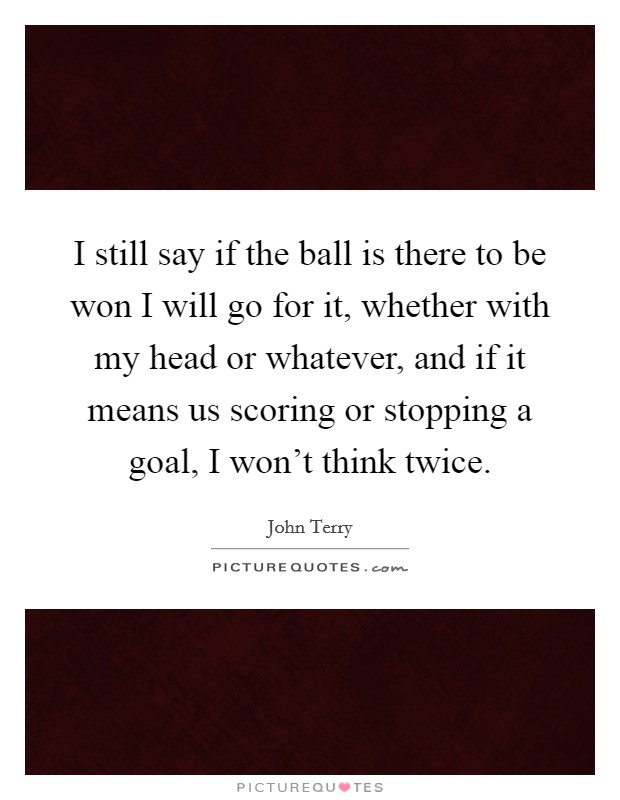 I still say if the ball is there to be won I will go for it, whether with my head or whatever, and if it means us scoring or stopping a goal, I won't think twice. Picture Quote #1