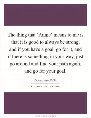 The thing that ‘Annie’ means to me is that it is good to always be strong, and if you have a goal, go for it, and if there is something in your way, just go around and find your path again, and go for your goal Picture Quote #1