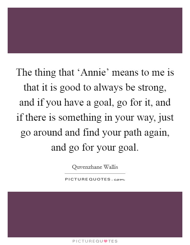 The thing that ‘Annie' means to me is that it is good to always be strong, and if you have a goal, go for it, and if there is something in your way, just go around and find your path again, and go for your goal. Picture Quote #1