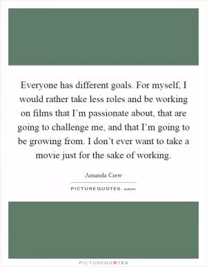 Everyone has different goals. For myself, I would rather take less roles and be working on films that I’m passionate about, that are going to challenge me, and that I’m going to be growing from. I don’t ever want to take a movie just for the sake of working Picture Quote #1