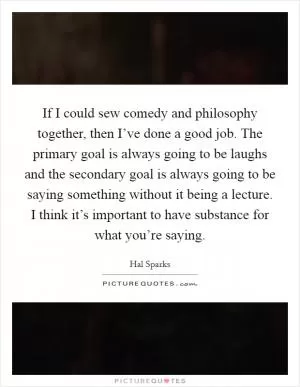 If I could sew comedy and philosophy together, then I’ve done a good job. The primary goal is always going to be laughs and the secondary goal is always going to be saying something without it being a lecture. I think it’s important to have substance for what you’re saying Picture Quote #1