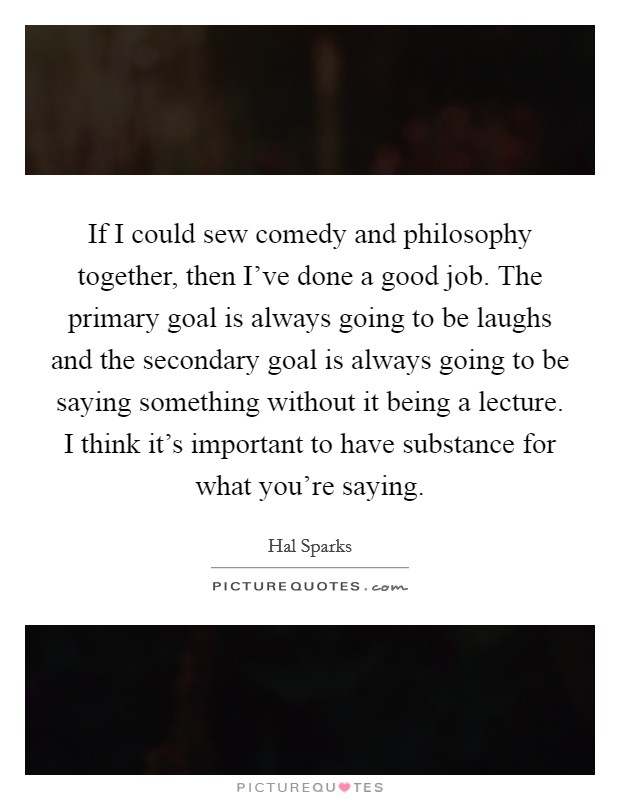 If I could sew comedy and philosophy together, then I've done a good job. The primary goal is always going to be laughs and the secondary goal is always going to be saying something without it being a lecture. I think it's important to have substance for what you're saying. Picture Quote #1