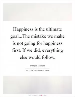 Happiness is the ultimate goal...The mistake we make is not going for happiness first. If we did, everything else would follow Picture Quote #1