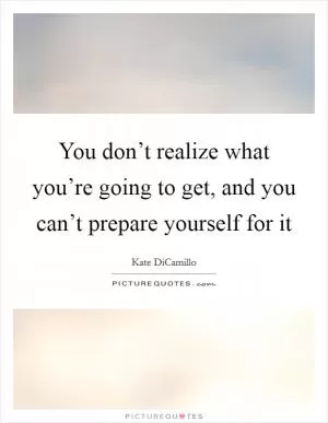 You don’t realize what you’re going to get, and you can’t prepare yourself for it Picture Quote #1