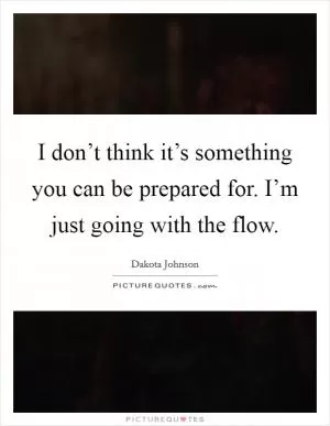 I don’t think it’s something you can be prepared for. I’m just going with the flow Picture Quote #1
