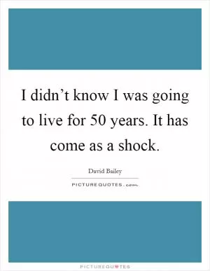 I didn’t know I was going to live for 50 years. It has come as a shock Picture Quote #1
