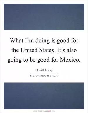What I’m doing is good for the United States. It’s also going to be good for Mexico Picture Quote #1