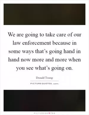 We are going to take care of our law enforcement because in some ways that’s going hand in hand now more and more when you see what’s going on Picture Quote #1